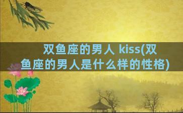 双鱼座的男人 kiss(双鱼座的男人是什么样的性格)